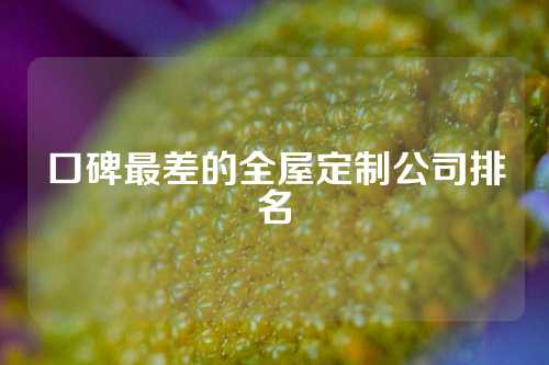 口碑最差的全屋定制公司排名