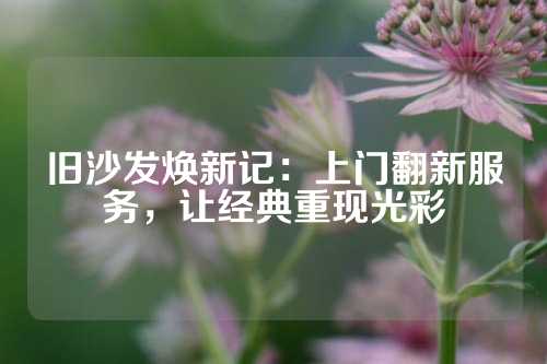 旧沙发焕新记：上门翻新服务，让经典重现光彩