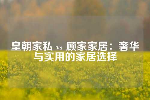 皇朝家私 vs 顾家家居：奢华与实用的家居选择