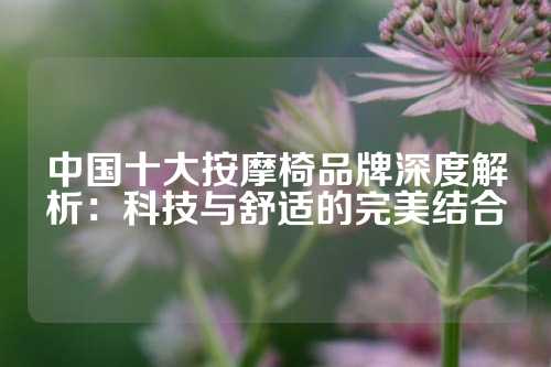 中国十大按摩椅品牌深度解析：科技与舒适的完美结合
