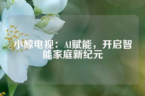 小鲸电视：AI赋能，开启智能家庭新纪元