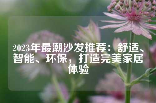 2023年最潮沙发推荐：舒适、智能、环保，打造完美家居体验
