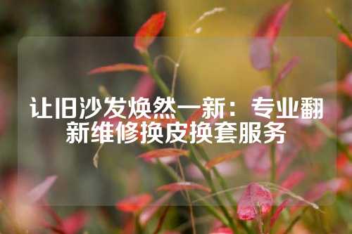 让旧沙发焕然一新：专业翻新维修换皮换套服务