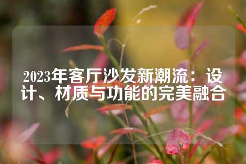 2023年客厅沙发新潮流：设计、材质与功能的完美融合