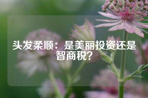 头发柔顺：是美丽投资还是智商税？