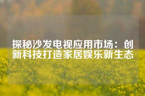 探秘沙发电视应用市场：创新科技打造家居娱乐新生态