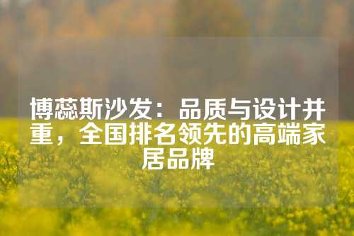 博蕊斯沙发：品质与设计并重，全国排名领先的高端家居品牌