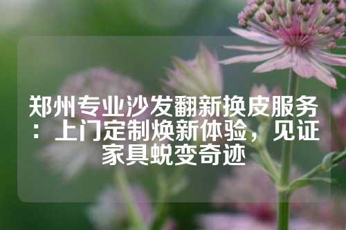 郑州专业沙发翻新换皮服务：上门定制焕新体验，见证家具蜕变奇迹