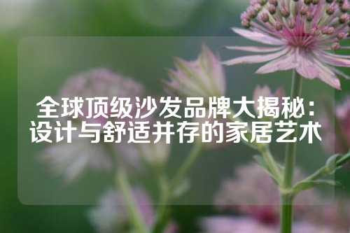 全球顶级沙发品牌大揭秘：设计与舒适并存的家居艺术