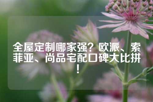 全屋定制哪家强？欧派、索菲亚、尚品宅配口碑大比拼！