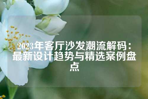 2023年客厅沙发潮流解码:最新设计趋势与精选案例盘点