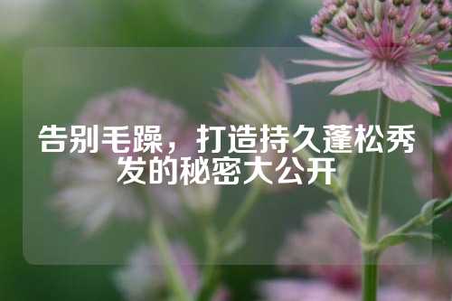 告别毛躁，打造持久蓬松秀发的秘密大公开