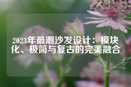 2023年最潮沙发设计：模块化、极简与复古的完美融合