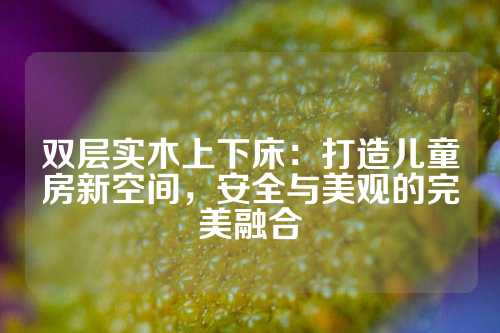 双层实木上下床：打造儿童房新空间，安全与美观的完美融合