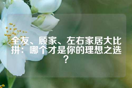 全友、顾家、左右家居大比拼：哪个才是你的理想之选？