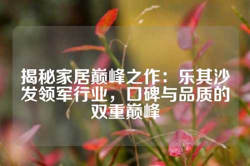 揭秘家居巅峰之作：乐其沙发领军行业，口碑与品质的双重巅峰