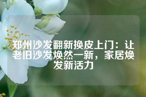 郑州沙发翻新换皮上门：让老旧沙发焕然一新，家居焕发新活力