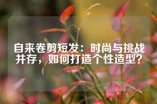 自来卷剪短发：时尚与挑战并存，如何打造个性造型？