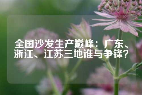 全国沙发生产巅峰：广东、浙江、江苏三地谁与争锋？