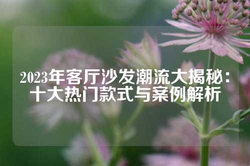 2023年客厅沙发潮流大揭秘：十大热门款式与案例解析