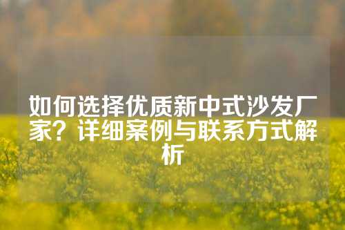 如何选择优质新中式沙发厂家？详细案例与联系方式解析