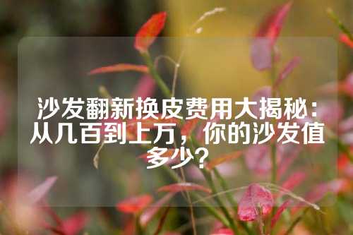 沙发翻新换皮费用大揭秘：从几百到上万，你的沙发值多少？