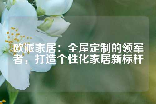 欧派家居：全屋定制的领军者，打造个性化家居新标杆