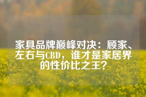 家具品牌巅峰对决：顾家、左右与CBD，谁才是家居界的性价比之王？