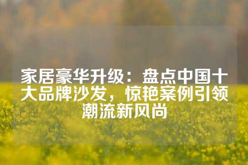 家居豪华升级：盘点中国十大品牌沙发，惊艳案例引领潮流新风尚