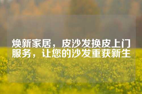 焕新家居，皮沙发换皮上门服务，让您的沙发重获新生