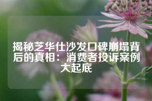 揭秘芝华仕沙发口碑崩塌背后的真相：消费者投诉案例大起底