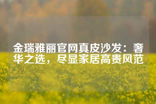 金瑞雅丽官网真皮沙发：奢华之选，尽显家居高贵风范