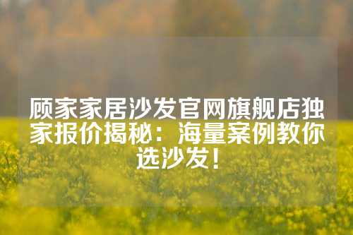 顾家家居沙发官网旗舰店独家报价揭秘：海量案例教你选沙发！
