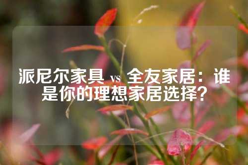 派尼尔家具 vs 全友家居：谁是你的理想家居选择？