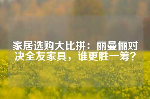 家居选购大比拼：丽曼俪对决全友家具，谁更胜一筹？