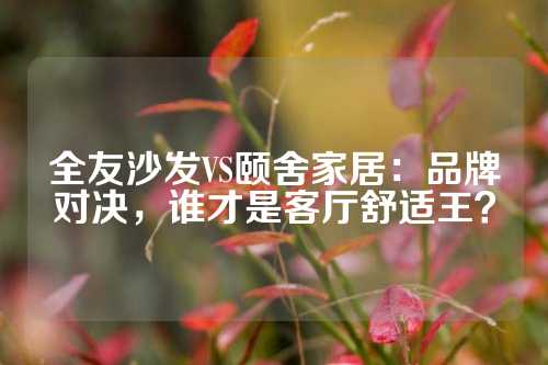 全友沙发VS颐舍家居：品牌对决，谁才是客厅舒适王？