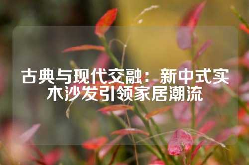 古典与现代交融：新中式实木沙发引领家居潮流