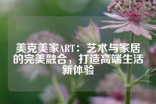 美克美家ART：艺术与家居的完美融合，打造高端生活新体验
