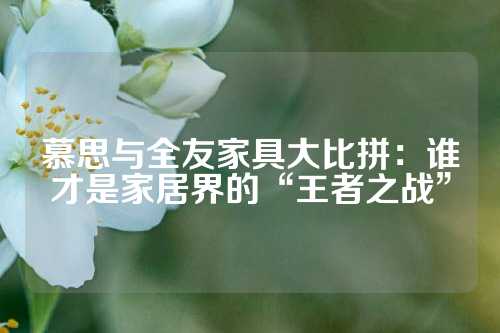 慕思与全友家具大比拼：谁才是家居界的“王者之战”