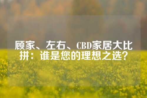 顾家、左右、CBD家居大比拼：谁是您的理想之选？