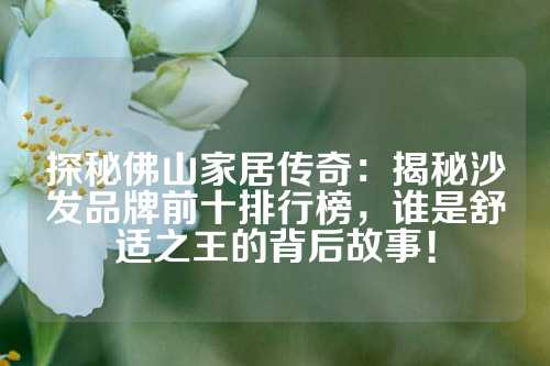 探秘佛山家居传奇：揭秘沙发品牌前十排行榜，谁是舒适之王的背后故事！