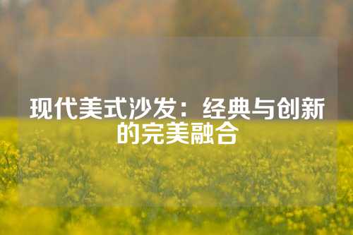 现代美式沙发：经典与创新的完美融合