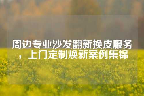 周边专业沙发翻新换皮服务，上门定制焕新案例集锦