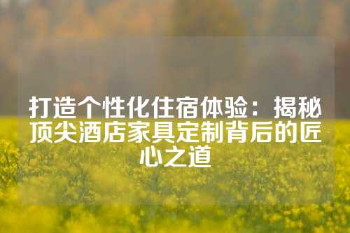 打造个性化住宿体验：揭秘顶尖酒店家具定制背后的匠心之道
