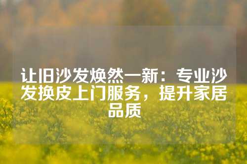 让旧沙发焕然一新：专业沙发换皮上门服务，提升家居品质