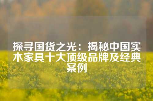 探寻国货之光：揭秘中国实木家具十大顶级品牌及经典案例