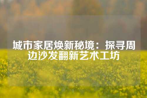 城市家居焕新秘境：探寻周边沙发翻新艺术工坊