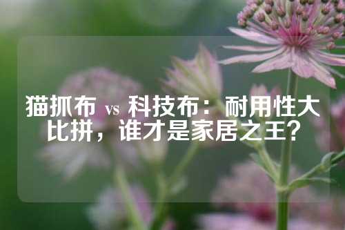 猫抓布 vs 科技布：耐用性大比拼，谁才是家居之王？