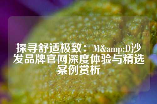 探寻舒适极致：M&D沙发品牌官网深度体验与精选案例赏析