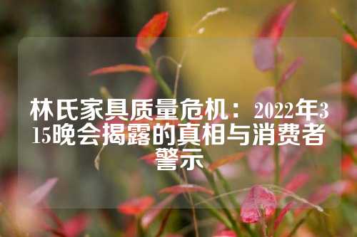 林氏家具质量危机：2022年315晚会揭露的真相与消费者警示